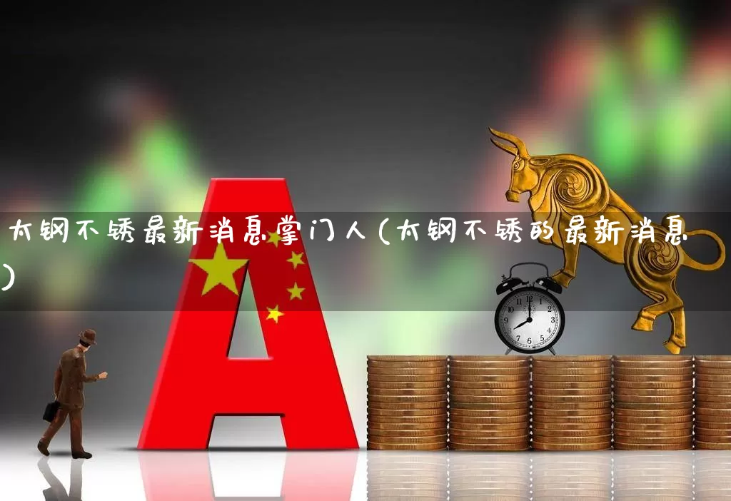 太钢不锈最新消息掌门人(太钢不锈的最新消息)_https://www.heiljjianzu.com_深交所_第1张