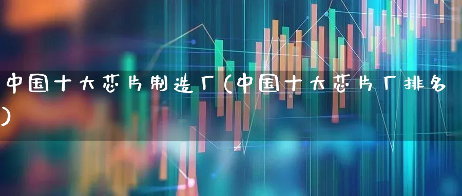 中国十大芯片制造厂(中国十大芯片厂排名)_https://www.heiljjianzu.com_深交所_第1张