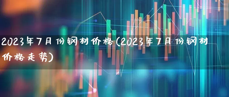 2023年7月份钢材价格(2023年7月份钢材价格走势)_https://www.heiljjianzu.com_北交所_第1张