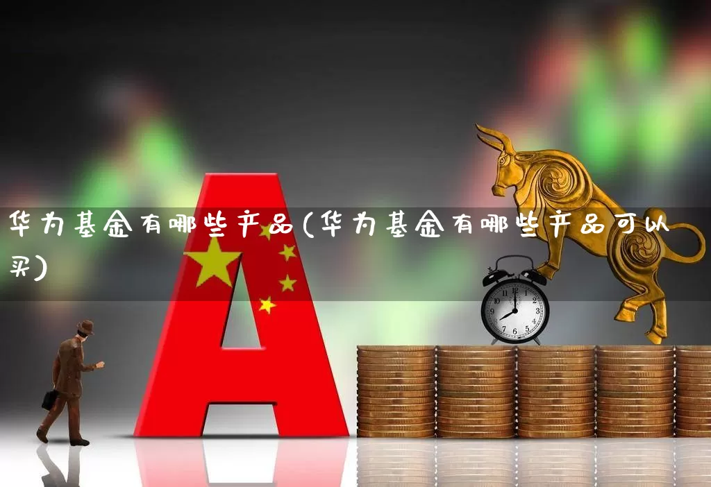 华为基金有哪些产品(华为基金有哪些产品可以买)_https://www.heiljjianzu.com_深交所_第1张
