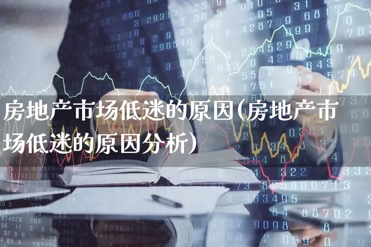 房地产市场低迷的原因(房地产市场低迷的原因分析)_https://www.heiljjianzu.com_上交所_第1张