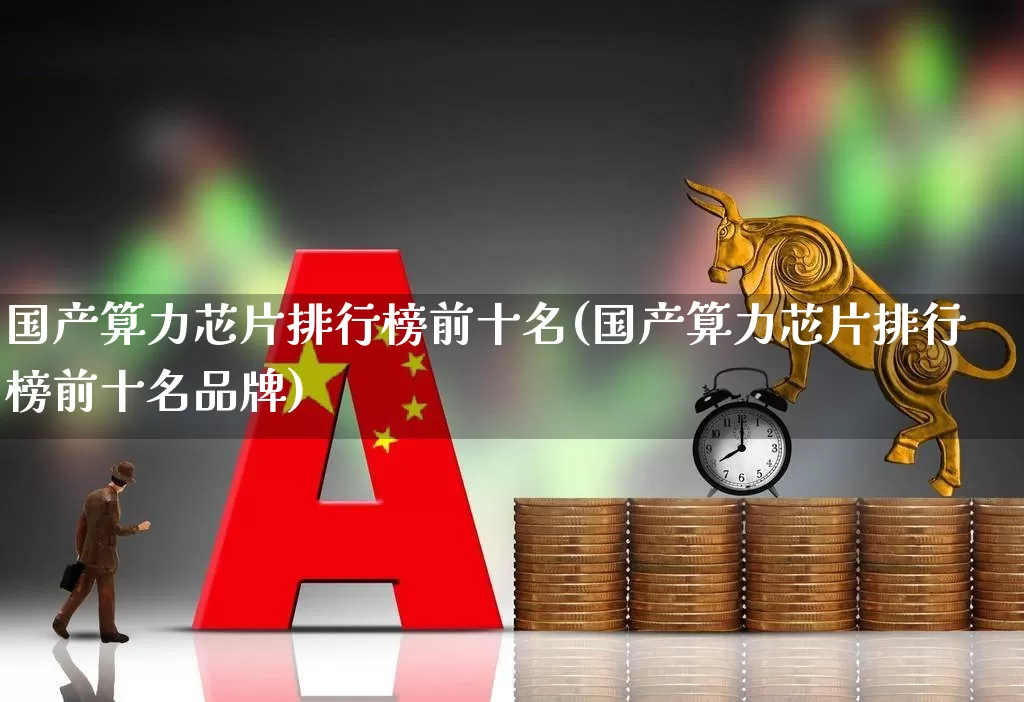 国产算力芯片排行榜前十名(国产算力芯片排行榜前十名品牌)_https://www.heiljjianzu.com_上交所_第1张