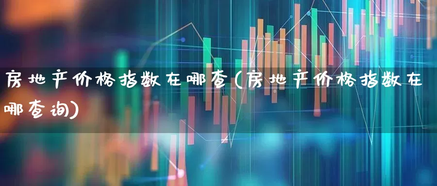 房地产价格指数在哪查(房地产价格指数在哪查询)_https://www.heiljjianzu.com_上交所_第1张
