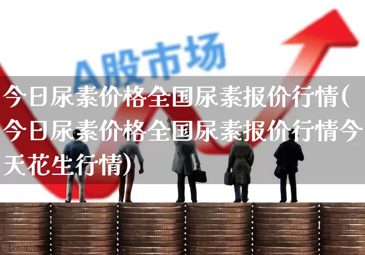 今日尿素价格全国尿素报价行情(今日尿素价格全国尿素报价行情今天花生行情)_https://www.heiljjianzu.com_创业板_第1张