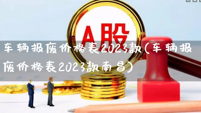 车辆报废价格表2023款(车辆报废价格表2023款南昌)_https://www.heiljjianzu.com_创业板_第1张