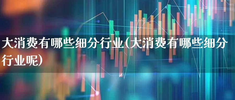 大消费有哪些细分行业(大消费有哪些细分行业呢)_https://www.heiljjianzu.com_科创板_第1张