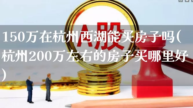 150万在杭州西湖能买房子吗(杭州200万左右的房子买哪里好)_https://www.heiljjianzu.com_创业板_第1张