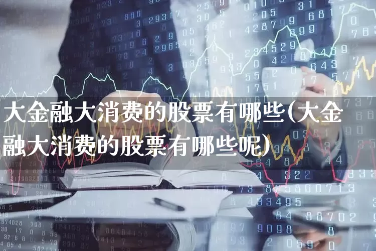 大金融大消费的股票有哪些(大金融大消费的股票有哪些呢)_https://www.heiljjianzu.com_北交所_第1张