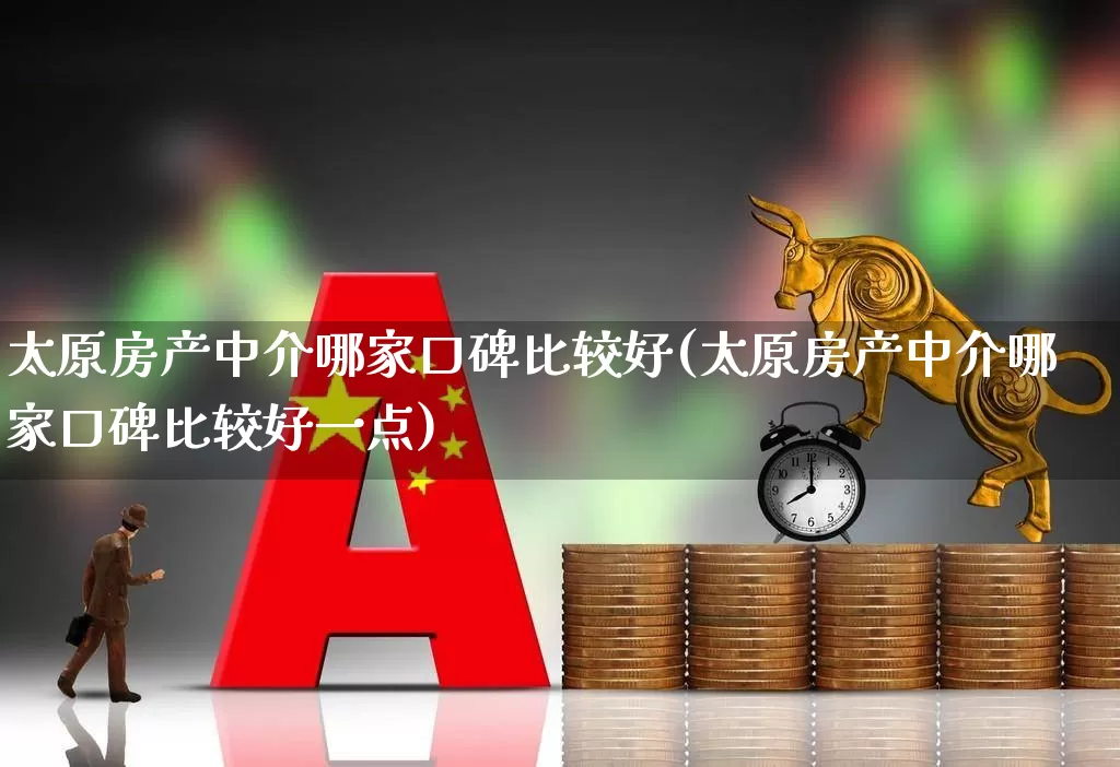 太原房产中介哪家口碑比较好(太原房产中介哪家口碑比较好一点)_https://www.heiljjianzu.com_北交所_第1张