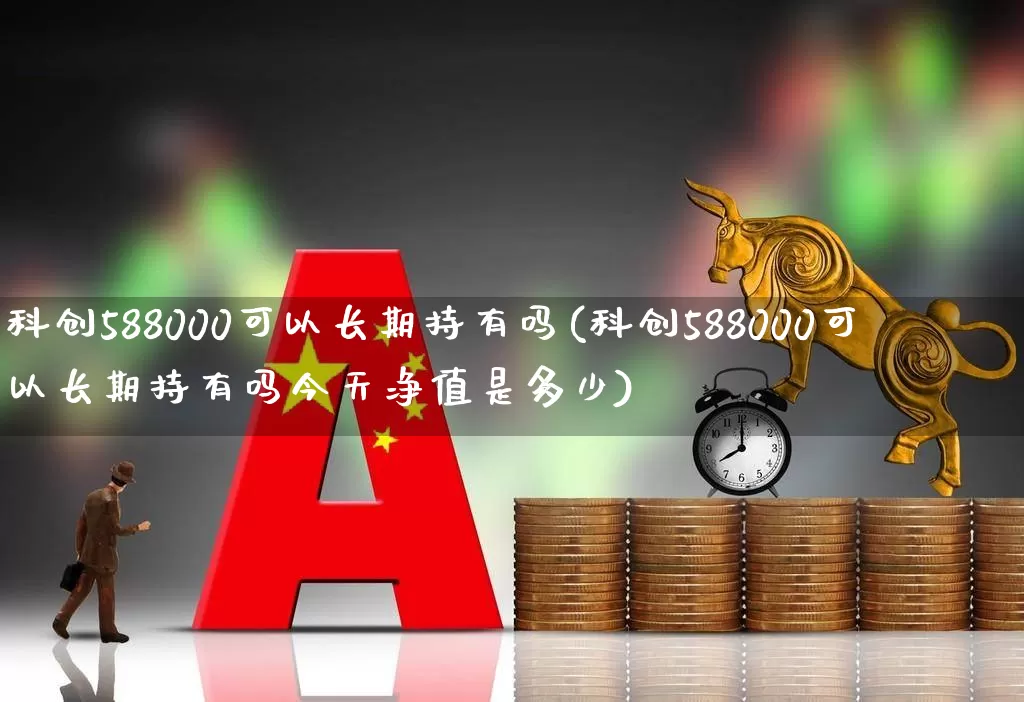 科创588000可以长期持有吗(科创588000可以长期持有吗今天净值是多少)_https://www.heiljjianzu.com_科创板_第1张