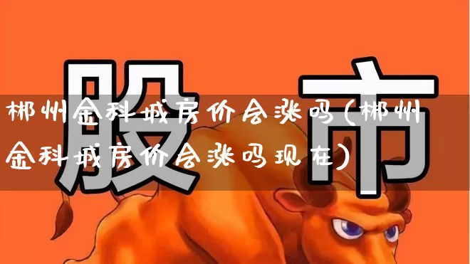 郴州金科城房价会涨吗(郴州金科城房价会涨吗现在)_https://www.heiljjianzu.com_科创板_第1张