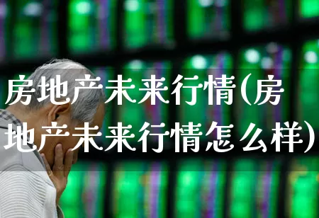 房地产未来行情(房地产未来行情怎么样)_https://www.heiljjianzu.com_北交所_第1张
