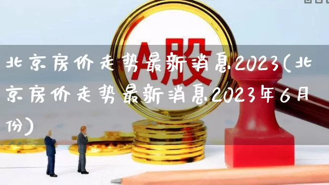 北京房价走势最新消息2023(北京房价走势最新消息2023年6月份)_https://www.heiljjianzu.com_科创板_第1张