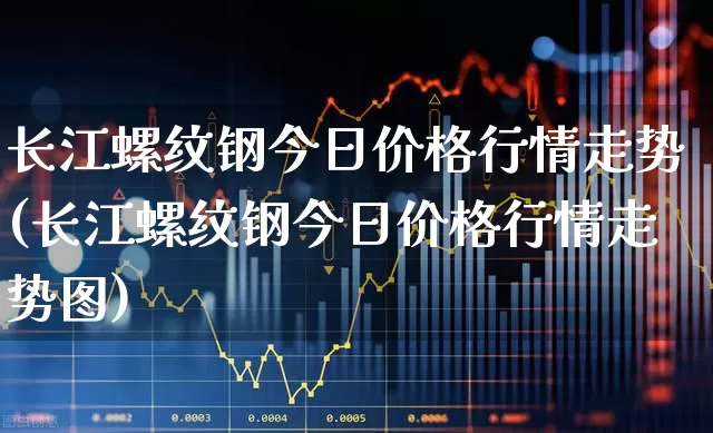 长江螺纹钢今日价格行情走势(长江螺纹钢今日价格行情走势图)_https://www.heiljjianzu.com_深交所_第1张