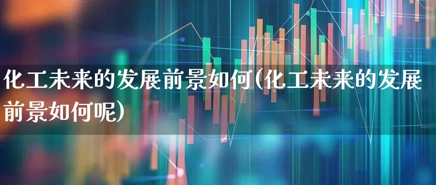 化工未来的发展前景如何(化工未来的发展前景如何呢)_https://www.heiljjianzu.com_深交所_第1张