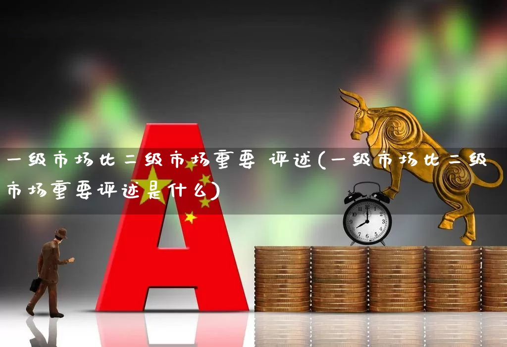 一级市场比二级市场重要 评述(一级市场比二级市场重要评述是什么)_https://www.heiljjianzu.com_深交所_第1张