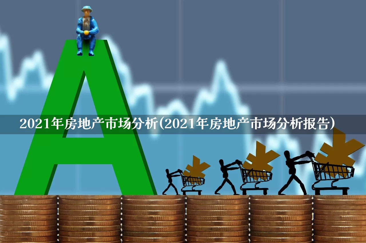 2021年房地产市场分析(2021年房地产市场分析报告)_https://www.heiljjianzu.com_深交所_第1张