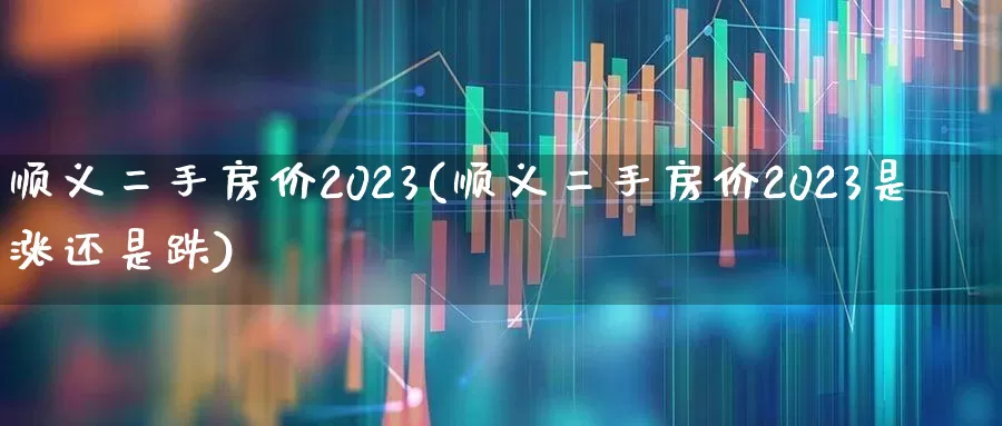 顺义二手房价2023(顺义二手房价2023是涨还是跌)_https://www.heiljjianzu.com_北交所_第1张