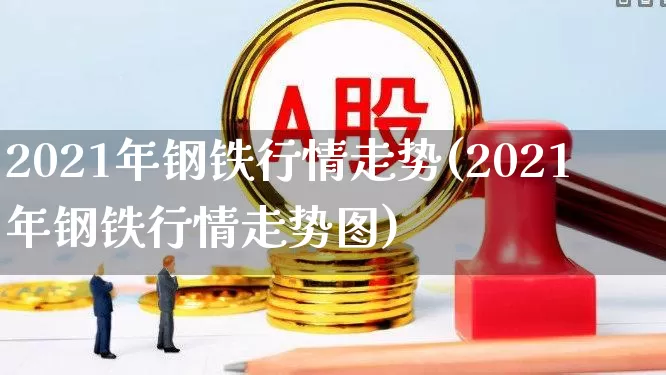 2021年钢铁行情走势(2021年钢铁行情走势图)_https://www.heiljjianzu.com_上交所_第1张