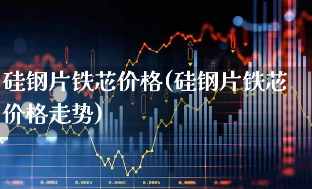 硅钢片铁芯价格(硅钢片铁芯价格走势)_https://www.heiljjianzu.com_北交所_第1张