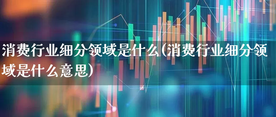 消费行业细分领域是什么(消费行业细分领域是什么意思)_https://www.heiljjianzu.com_科创板_第1张