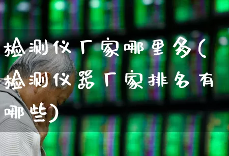 检测仪厂家哪里多(检测仪器厂家排名有哪些)_https://www.heiljjianzu.com_创业板_第1张