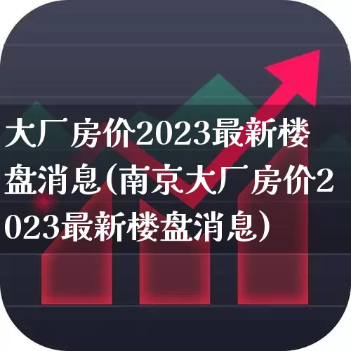 大厂房价2023最新楼盘消息(南京大厂房价2023最新楼盘消息)_https://www.heiljjianzu.com_科创板_第1张