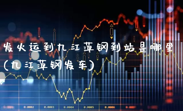 发火运到九江萍钢到站是哪里(九江萍钢发车)_https://www.heiljjianzu.com_创业板_第1张