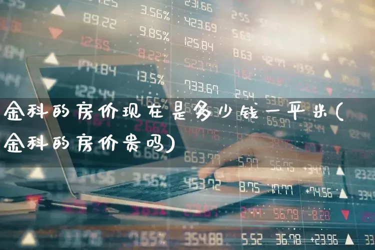 金科的房价现在是多少钱一平米(金科的房价贵吗)_https://www.heiljjianzu.com_科创板_第1张