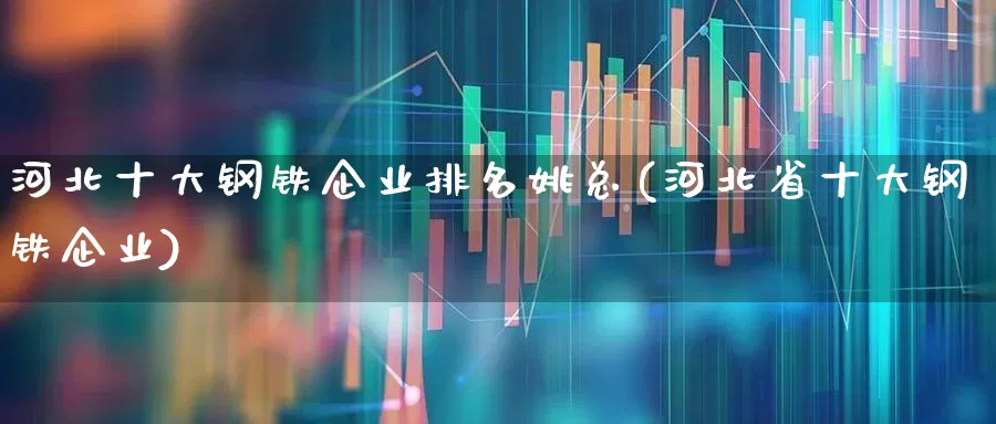 河北十大钢铁企业排名姚总(河北省十大钢铁企业)_https://www.heiljjianzu.com_科创板_第1张