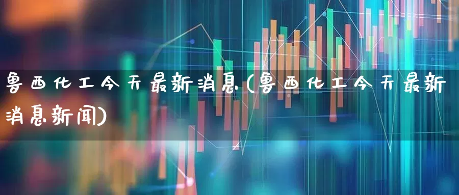 鲁西化工今天最新消息(鲁西化工今天最新消息新闻)_https://www.heiljjianzu.com_创业板_第1张
