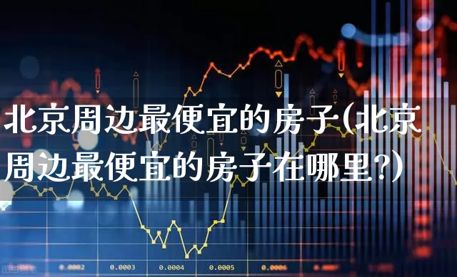北京周边最便宜的房子(北京周边最便宜的房子在哪里?)_https://www.heiljjianzu.com_创业板_第1张