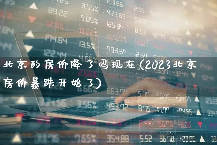 北京的房价降了吗现在(2023北京房价暴跌开始了)_https://www.heiljjianzu.com_上交所_第1张