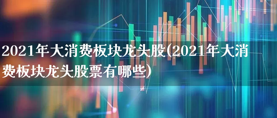 2021年大消费板块龙头股(2021年大消费板块龙头股票有哪些)_https://www.heiljjianzu.com_深交所_第1张