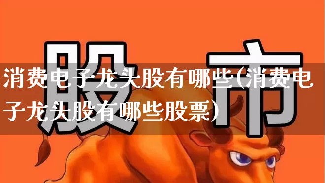 消费电子龙头股有哪些(消费电子龙头股有哪些股票)_https://www.heiljjianzu.com_北交所_第1张