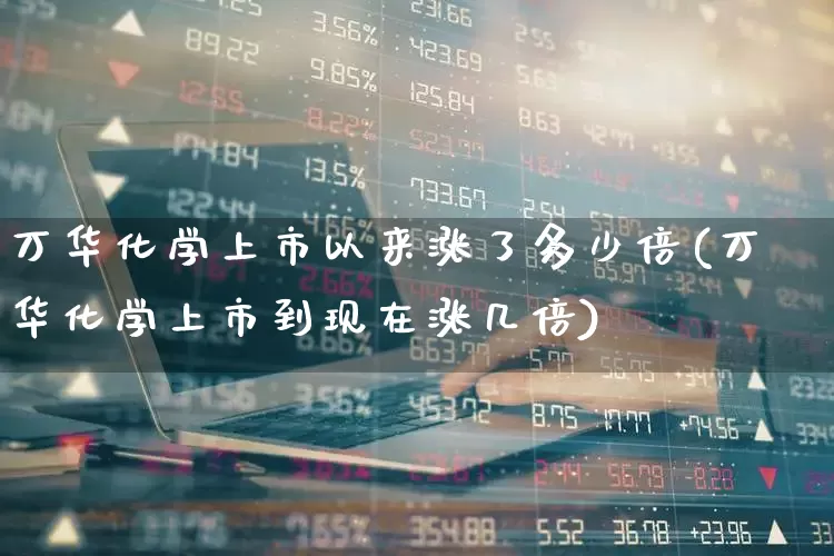 万华化学上市以来涨了多少倍(万华化学上市到现在涨几倍)_https://www.heiljjianzu.com_北交所_第1张