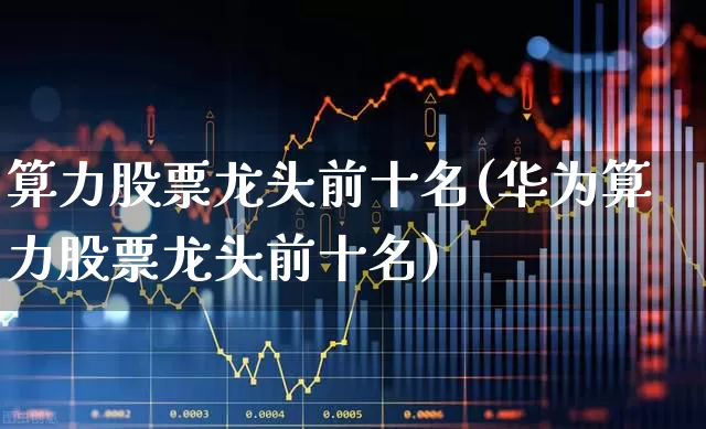 算力股票龙头前十名(华为算力股票龙头前十名)_https://www.heiljjianzu.com_创业板_第1张