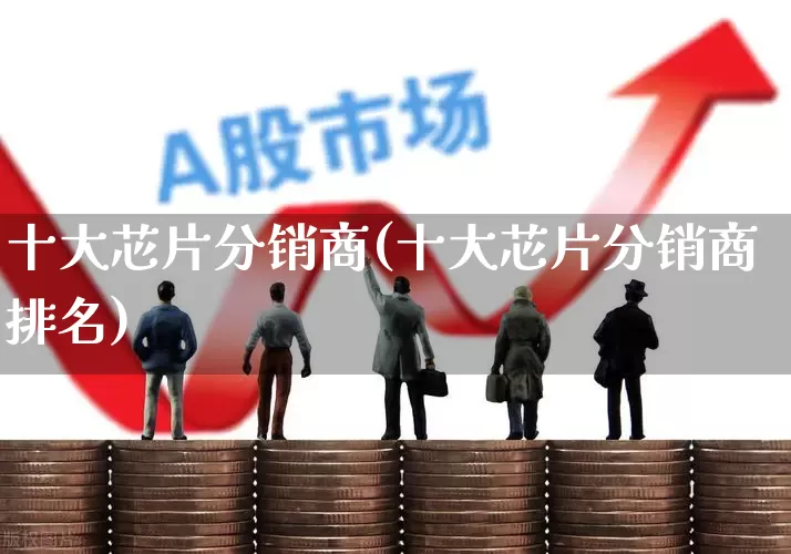 十大芯片分销商(十大芯片分销商排名)_https://www.heiljjianzu.com_科创板_第1张
