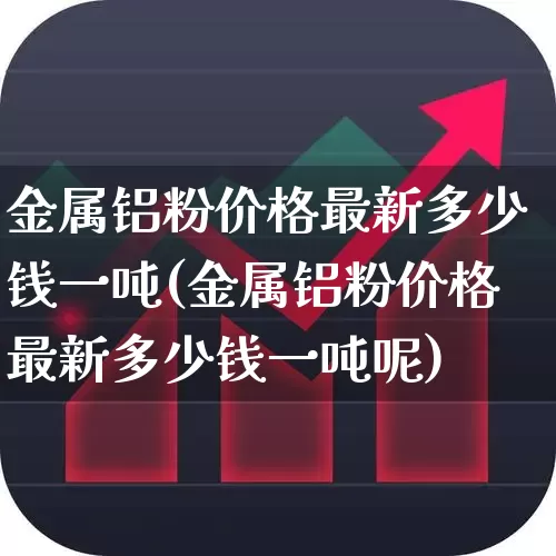 金属铝粉价格最新多少钱一吨(金属铝粉价格最新多少钱一吨呢)_https://www.heiljjianzu.com_深交所_第1张