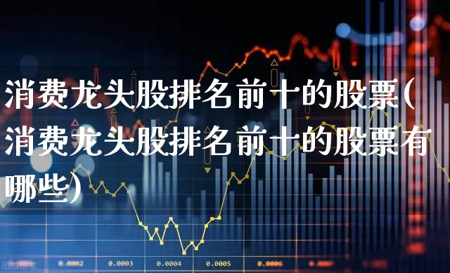 消费龙头股排名前十的股票(消费龙头股排名前十的股票有哪些)_https://www.heiljjianzu.com_上交所_第1张
