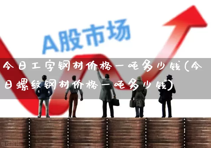 今日工字钢材价格一吨多少钱(今日螺纹钢材价格一吨多少钱)_https://www.heiljjianzu.com_深交所_第1张