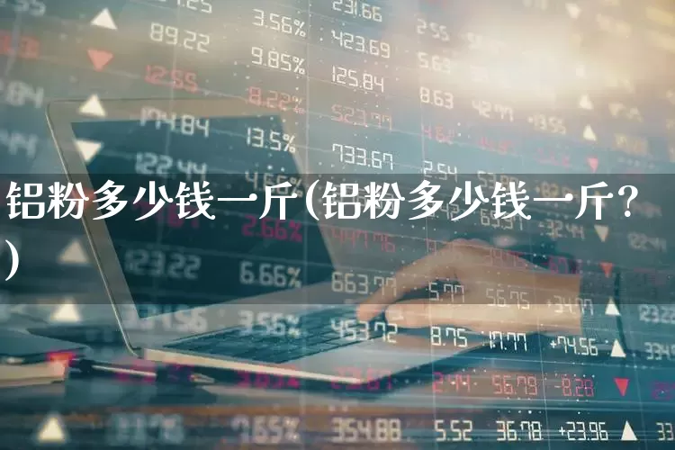 铝粉多少钱一斤(铝粉多少钱一斤?)_https://www.heiljjianzu.com_创业板_第1张