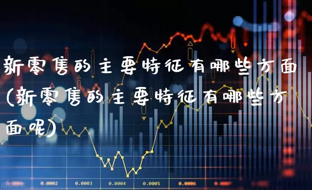 新零售的主要特征有哪些方面(新零售的主要特征有哪些方面呢)_https://www.heiljjianzu.com_深交所_第1张