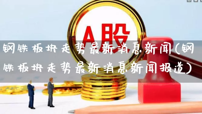 钢铁板块走势最新消息新闻(钢铁板块走势最新消息新闻报道)_https://www.heiljjianzu.com_上交所_第1张