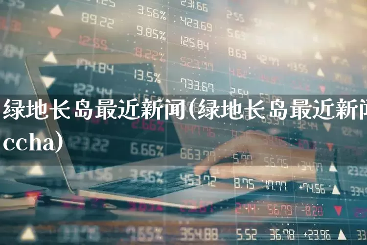 绿地长岛最近新闻(绿地长岛最近新闻ccha)_https://www.heiljjianzu.com_上交所_第1张