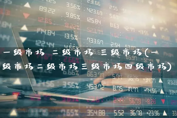 一级市场 二级市场 三级市场(一级市场二级市场三级市场四级市场)_https://www.heiljjianzu.com_上交所_第1张