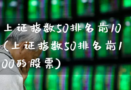 上证指数50排名前10(上证指数50排名前100的股票)_https://www.heiljjianzu.com_上交所_第1张