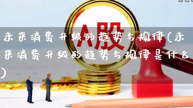 未来消费升级的趋势与规律(未来消费升级的趋势与规律是什么)_https://www.heiljjianzu.com_深交所_第1张
