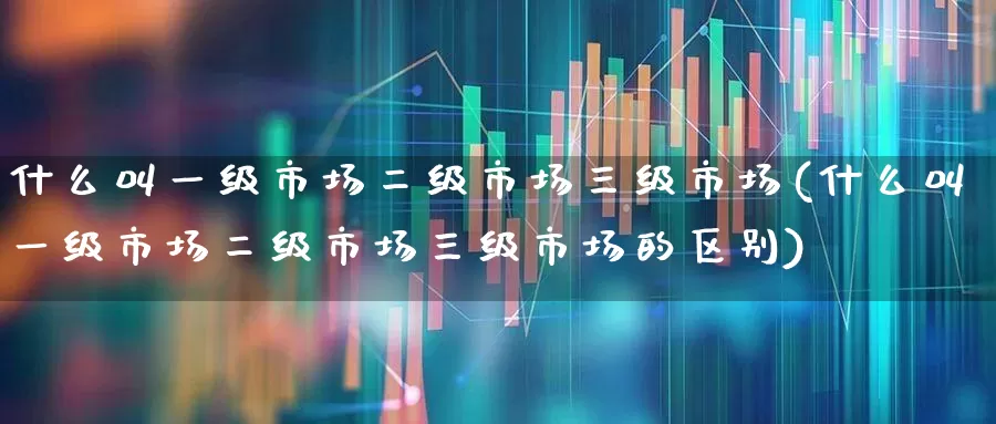 什么叫一级市场二级市场三级市场(什么叫一级市场二级市场三级市场的区别)_https://www.heiljjianzu.com_上交所_第1张