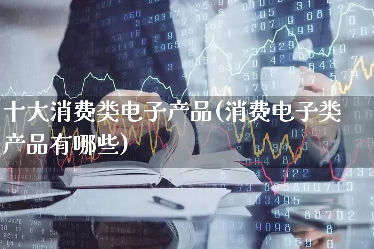 十大消费类电子产品(消费电子类产品有哪些)_https://www.heiljjianzu.com_上交所_第1张